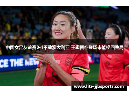 中国女足友谊赛0-1不敌澳大利亚 王霜替补登场未能挽回败局