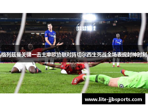 格列兹曼关键一击主宰欧协联对阵切尔西生死战全场表现封神时刻 格列兹曼关键一击主宰欧协联对阵切尔西生死战全场表现封神时刻